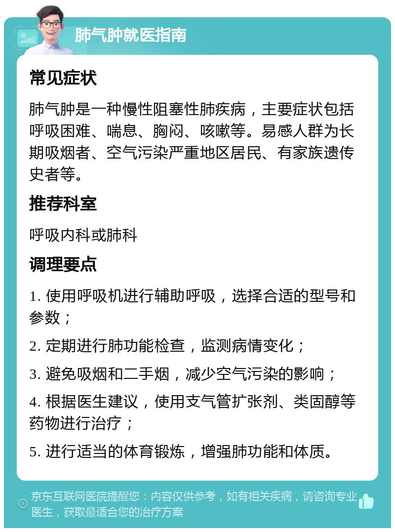 肺气肿就医指南 常见症状 肺气肿是一种慢性阻塞性肺疾病，主要症状包括呼吸困难、喘息、胸闷、咳嗽等。易感人群为长期吸烟者、空气污染严重地区居民、有家族遗传史者等。 推荐科室 呼吸内科或肺科 调理要点 1. 使用呼吸机进行辅助呼吸，选择合适的型号和参数； 2. 定期进行肺功能检查，监测病情变化； 3. 避免吸烟和二手烟，减少空气污染的影响； 4. 根据医生建议，使用支气管扩张剂、类固醇等药物进行治疗； 5. 进行适当的体育锻炼，增强肺功能和体质。