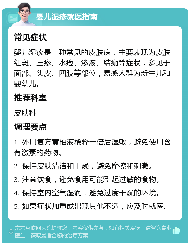 婴儿湿疹就医指南 常见症状 婴儿湿疹是一种常见的皮肤病，主要表现为皮肤红斑、丘疹、水疱、渗液、结痂等症状，多见于面部、头皮、四肢等部位，易感人群为新生儿和婴幼儿。 推荐科室 皮肤科 调理要点 1. 外用复方黄柏液稀释一倍后湿敷，避免使用含有激素的药物。 2. 保持皮肤清洁和干燥，避免摩擦和刺激。 3. 注意饮食，避免食用可能引起过敏的食物。 4. 保持室内空气湿润，避免过度干燥的环境。 5. 如果症状加重或出现其他不适，应及时就医。