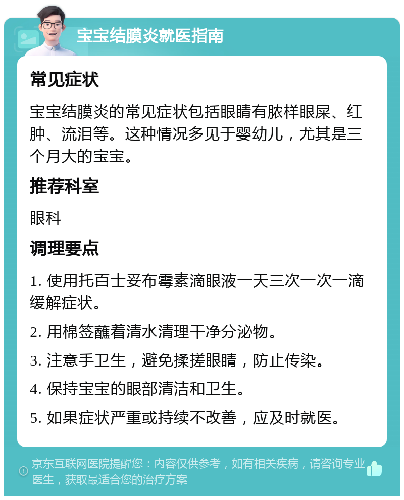 宝宝结膜炎就医指南 常见症状 宝宝结膜炎的常见症状包括眼睛有脓样眼屎、红肿、流泪等。这种情况多见于婴幼儿，尤其是三个月大的宝宝。 推荐科室 眼科 调理要点 1. 使用托百士妥布霉素滴眼液一天三次一次一滴缓解症状。 2. 用棉签蘸着清水清理干净分泌物。 3. 注意手卫生，避免揉搓眼睛，防止传染。 4. 保持宝宝的眼部清洁和卫生。 5. 如果症状严重或持续不改善，应及时就医。