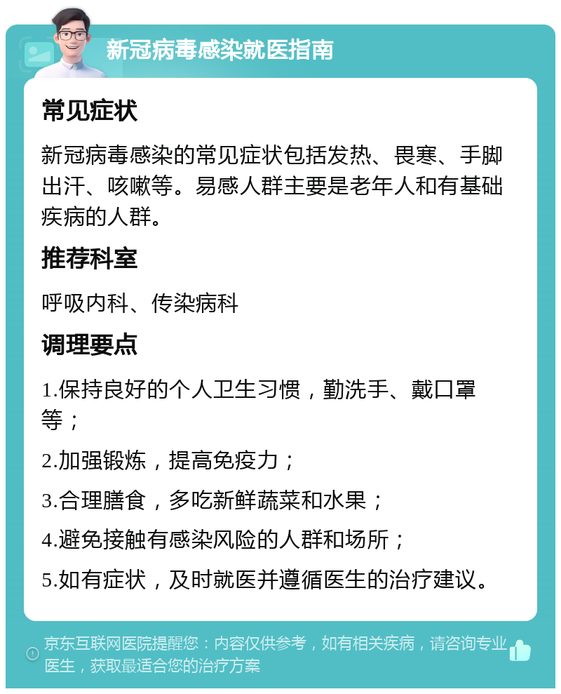 新冠病毒感染就医指南 常见症状 新冠病毒感染的常见症状包括发热、畏寒、手脚出汗、咳嗽等。易感人群主要是老年人和有基础疾病的人群。 推荐科室 呼吸内科、传染病科 调理要点 1.保持良好的个人卫生习惯，勤洗手、戴口罩等； 2.加强锻炼，提高免疫力； 3.合理膳食，多吃新鲜蔬菜和水果； 4.避免接触有感染风险的人群和场所； 5.如有症状，及时就医并遵循医生的治疗建议。