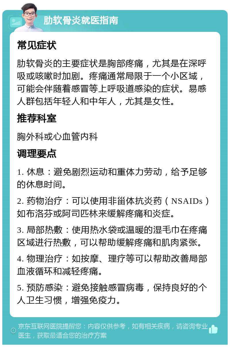 肋软骨炎就医指南 常见症状 肋软骨炎的主要症状是胸部疼痛，尤其是在深呼吸或咳嗽时加剧。疼痛通常局限于一个小区域，可能会伴随着感冒等上呼吸道感染的症状。易感人群包括年轻人和中年人，尤其是女性。 推荐科室 胸外科或心血管内科 调理要点 1. 休息：避免剧烈运动和重体力劳动，给予足够的休息时间。 2. 药物治疗：可以使用非甾体抗炎药（NSAIDs）如布洛芬或阿司匹林来缓解疼痛和炎症。 3. 局部热敷：使用热水袋或温暖的湿毛巾在疼痛区域进行热敷，可以帮助缓解疼痛和肌肉紧张。 4. 物理治疗：如按摩、理疗等可以帮助改善局部血液循环和减轻疼痛。 5. 预防感染：避免接触感冒病毒，保持良好的个人卫生习惯，增强免疫力。