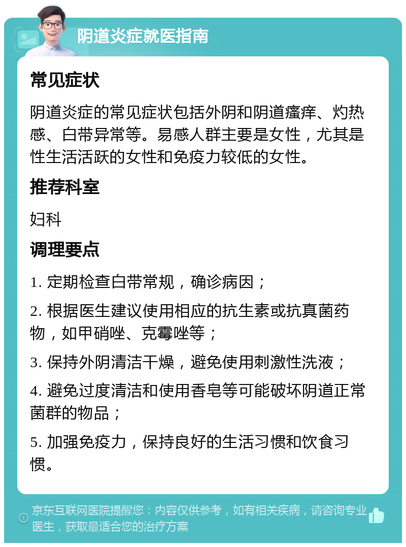 阴道炎症就医指南 常见症状 阴道炎症的常见症状包括外阴和阴道瘙痒、灼热感、白带异常等。易感人群主要是女性，尤其是性生活活跃的女性和免疫力较低的女性。 推荐科室 妇科 调理要点 1. 定期检查白带常规，确诊病因； 2. 根据医生建议使用相应的抗生素或抗真菌药物，如甲硝唑、克霉唑等； 3. 保持外阴清洁干燥，避免使用刺激性洗液； 4. 避免过度清洁和使用香皂等可能破坏阴道正常菌群的物品； 5. 加强免疫力，保持良好的生活习惯和饮食习惯。