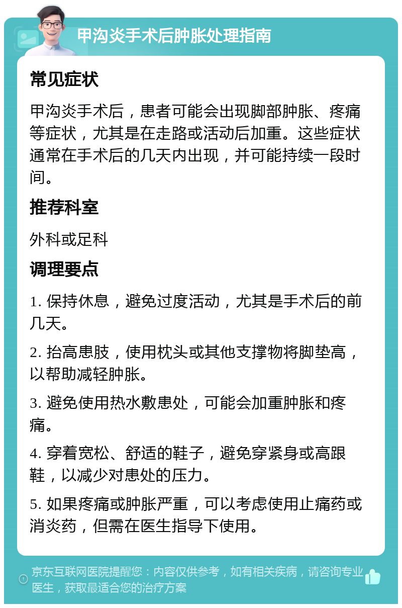 甲沟炎手术后肿胀处理指南 常见症状 甲沟炎手术后，患者可能会出现脚部肿胀、疼痛等症状，尤其是在走路或活动后加重。这些症状通常在手术后的几天内出现，并可能持续一段时间。 推荐科室 外科或足科 调理要点 1. 保持休息，避免过度活动，尤其是手术后的前几天。 2. 抬高患肢，使用枕头或其他支撑物将脚垫高，以帮助减轻肿胀。 3. 避免使用热水敷患处，可能会加重肿胀和疼痛。 4. 穿着宽松、舒适的鞋子，避免穿紧身或高跟鞋，以减少对患处的压力。 5. 如果疼痛或肿胀严重，可以考虑使用止痛药或消炎药，但需在医生指导下使用。