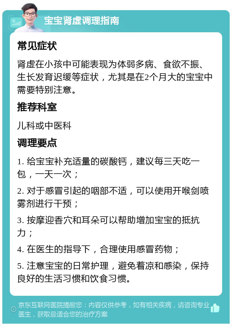 宝宝肾虚调理指南 常见症状 肾虚在小孩中可能表现为体弱多病、食欲不振、生长发育迟缓等症状，尤其是在2个月大的宝宝中需要特别注意。 推荐科室 儿科或中医科 调理要点 1. 给宝宝补充适量的碳酸钙，建议每三天吃一包，一天一次； 2. 对于感冒引起的咽部不适，可以使用开喉剑喷雾剂进行干预； 3. 按摩迎香穴和耳朵可以帮助增加宝宝的抵抗力； 4. 在医生的指导下，合理使用感冒药物； 5. 注意宝宝的日常护理，避免着凉和感染，保持良好的生活习惯和饮食习惯。