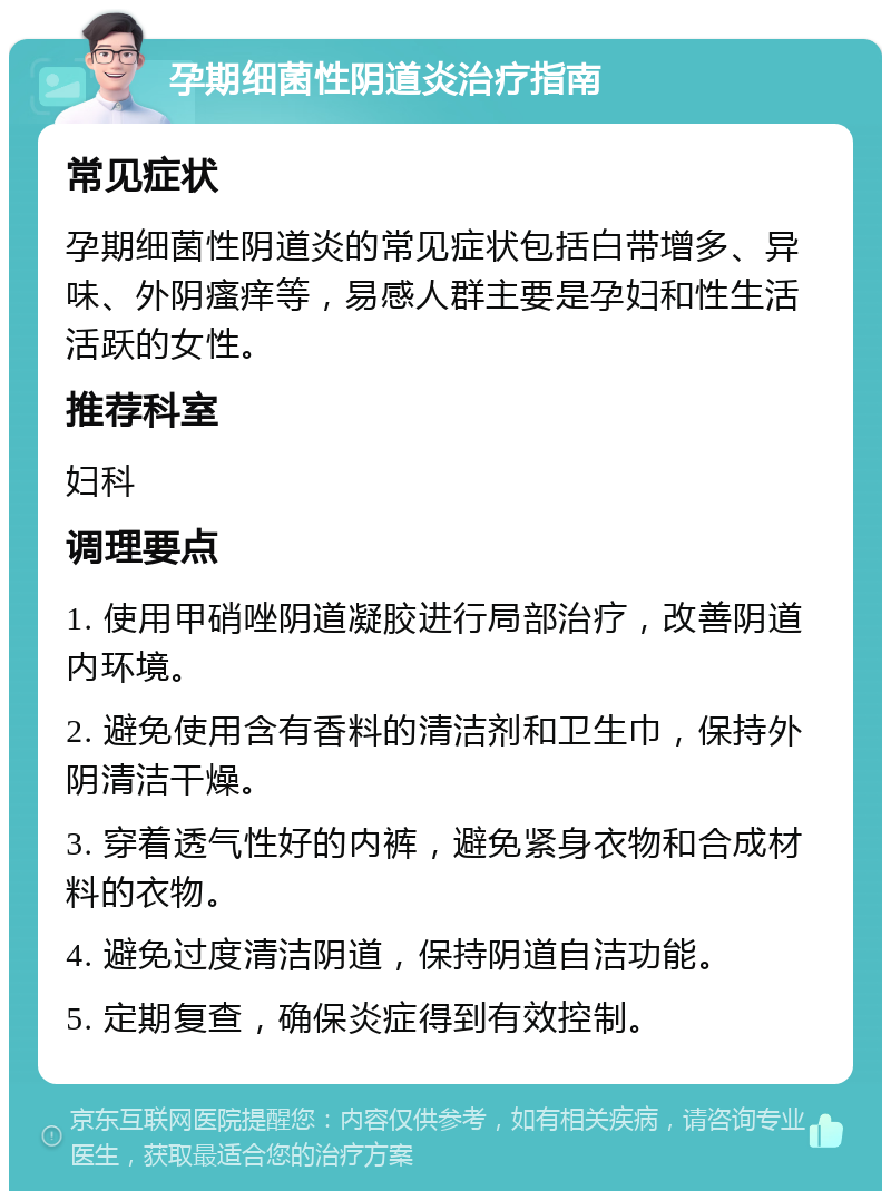 孕期细菌性阴道炎治疗指南 常见症状 孕期细菌性阴道炎的常见症状包括白带增多、异味、外阴瘙痒等，易感人群主要是孕妇和性生活活跃的女性。 推荐科室 妇科 调理要点 1. 使用甲硝唑阴道凝胶进行局部治疗，改善阴道内环境。 2. 避免使用含有香料的清洁剂和卫生巾，保持外阴清洁干燥。 3. 穿着透气性好的内裤，避免紧身衣物和合成材料的衣物。 4. 避免过度清洁阴道，保持阴道自洁功能。 5. 定期复查，确保炎症得到有效控制。