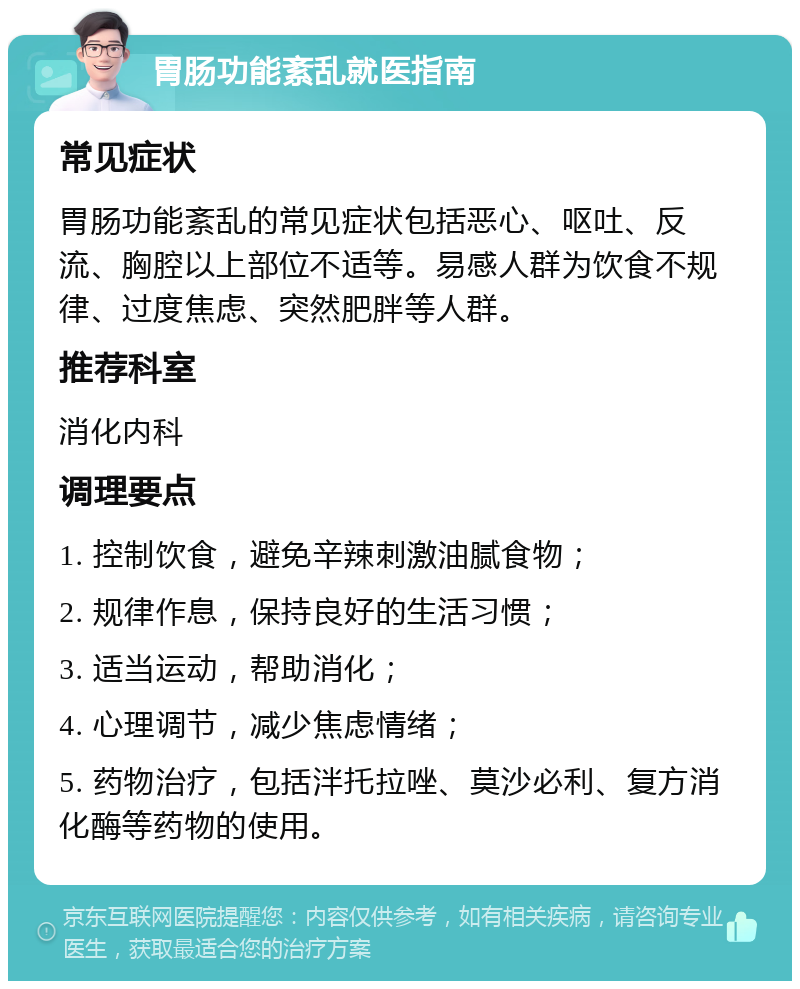 胃肠功能紊乱就医指南 常见症状 胃肠功能紊乱的常见症状包括恶心、呕吐、反流、胸腔以上部位不适等。易感人群为饮食不规律、过度焦虑、突然肥胖等人群。 推荐科室 消化内科 调理要点 1. 控制饮食，避免辛辣刺激油腻食物； 2. 规律作息，保持良好的生活习惯； 3. 适当运动，帮助消化； 4. 心理调节，减少焦虑情绪； 5. 药物治疗，包括泮托拉唑、莫沙必利、复方消化酶等药物的使用。