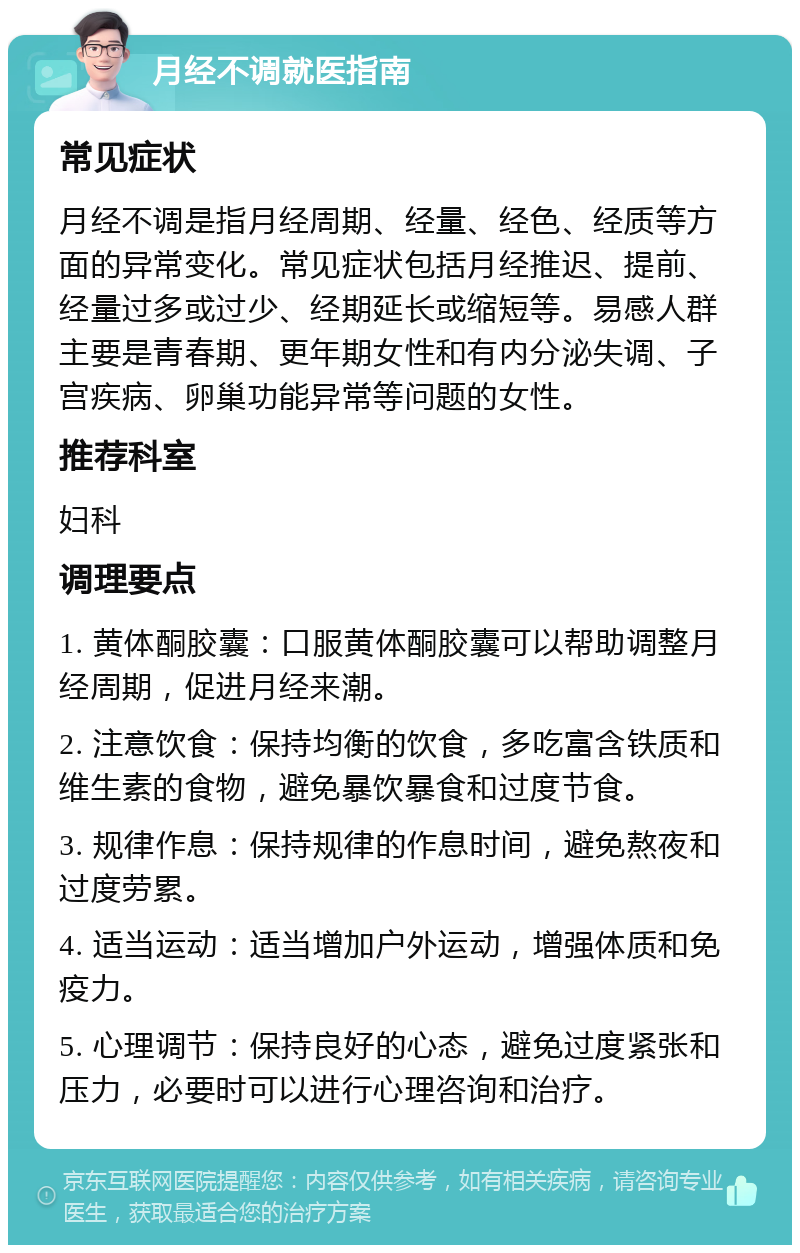 月经不调就医指南 常见症状 月经不调是指月经周期、经量、经色、经质等方面的异常变化。常见症状包括月经推迟、提前、经量过多或过少、经期延长或缩短等。易感人群主要是青春期、更年期女性和有内分泌失调、子宫疾病、卵巢功能异常等问题的女性。 推荐科室 妇科 调理要点 1. 黄体酮胶囊：口服黄体酮胶囊可以帮助调整月经周期，促进月经来潮。 2. 注意饮食：保持均衡的饮食，多吃富含铁质和维生素的食物，避免暴饮暴食和过度节食。 3. 规律作息：保持规律的作息时间，避免熬夜和过度劳累。 4. 适当运动：适当增加户外运动，增强体质和免疫力。 5. 心理调节：保持良好的心态，避免过度紧张和压力，必要时可以进行心理咨询和治疗。