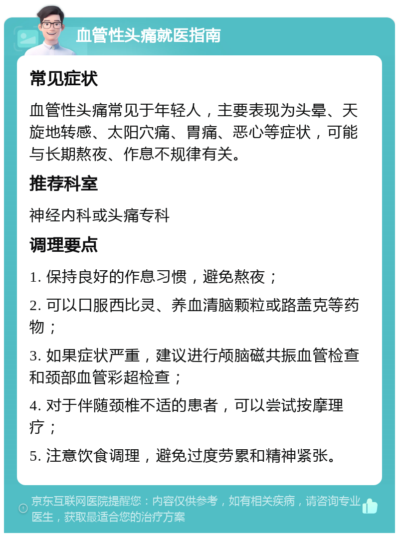 血管性头痛就医指南 常见症状 血管性头痛常见于年轻人，主要表现为头晕、天旋地转感、太阳穴痛、胃痛、恶心等症状，可能与长期熬夜、作息不规律有关。 推荐科室 神经内科或头痛专科 调理要点 1. 保持良好的作息习惯，避免熬夜； 2. 可以口服西比灵、养血清脑颗粒或路盖克等药物； 3. 如果症状严重，建议进行颅脑磁共振血管检查和颈部血管彩超检查； 4. 对于伴随颈椎不适的患者，可以尝试按摩理疗； 5. 注意饮食调理，避免过度劳累和精神紧张。