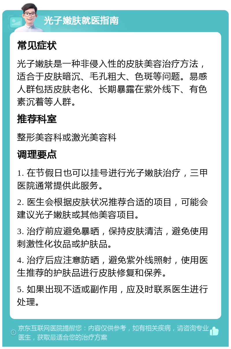 光子嫩肤就医指南 常见症状 光子嫩肤是一种非侵入性的皮肤美容治疗方法，适合于皮肤暗沉、毛孔粗大、色斑等问题。易感人群包括皮肤老化、长期暴露在紫外线下、有色素沉着等人群。 推荐科室 整形美容科或激光美容科 调理要点 1. 在节假日也可以挂号进行光子嫩肤治疗，三甲医院通常提供此服务。 2. 医生会根据皮肤状况推荐合适的项目，可能会建议光子嫩肤或其他美容项目。 3. 治疗前应避免暴晒，保持皮肤清洁，避免使用刺激性化妆品或护肤品。 4. 治疗后应注意防晒，避免紫外线照射，使用医生推荐的护肤品进行皮肤修复和保养。 5. 如果出现不适或副作用，应及时联系医生进行处理。