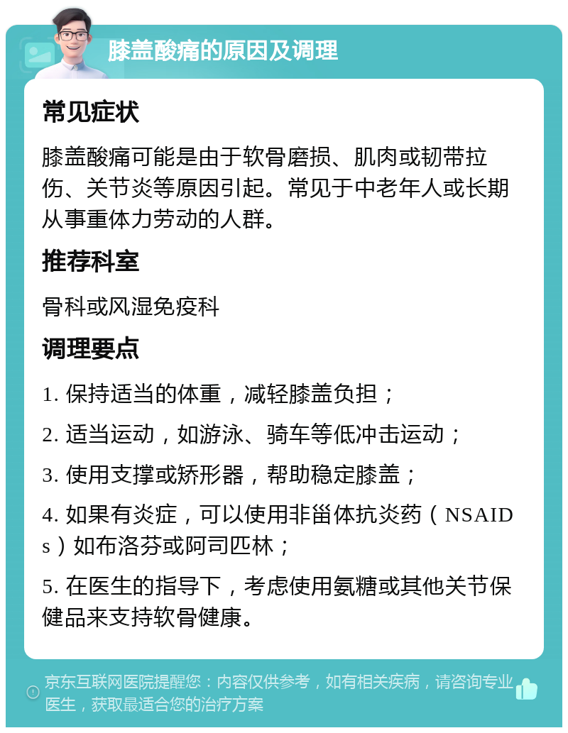 膝盖酸痛的原因及调理 常见症状 膝盖酸痛可能是由于软骨磨损、肌肉或韧带拉伤、关节炎等原因引起。常见于中老年人或长期从事重体力劳动的人群。 推荐科室 骨科或风湿免疫科 调理要点 1. 保持适当的体重，减轻膝盖负担； 2. 适当运动，如游泳、骑车等低冲击运动； 3. 使用支撑或矫形器，帮助稳定膝盖； 4. 如果有炎症，可以使用非甾体抗炎药（NSAIDs）如布洛芬或阿司匹林； 5. 在医生的指导下，考虑使用氨糖或其他关节保健品来支持软骨健康。