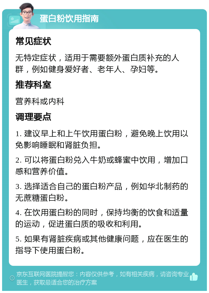 蛋白粉饮用指南 常见症状 无特定症状，适用于需要额外蛋白质补充的人群，例如健身爱好者、老年人、孕妇等。 推荐科室 营养科或内科 调理要点 1. 建议早上和上午饮用蛋白粉，避免晚上饮用以免影响睡眠和肾脏负担。 2. 可以将蛋白粉兑入牛奶或蜂蜜中饮用，增加口感和营养价值。 3. 选择适合自己的蛋白粉产品，例如华北制药的无蔗糖蛋白粉。 4. 在饮用蛋白粉的同时，保持均衡的饮食和适量的运动，促进蛋白质的吸收和利用。 5. 如果有肾脏疾病或其他健康问题，应在医生的指导下使用蛋白粉。