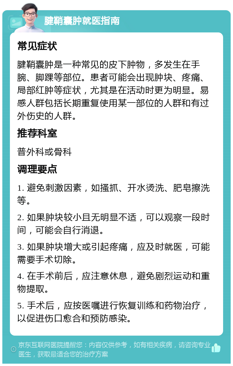 腱鞘囊肿就医指南 常见症状 腱鞘囊肿是一种常见的皮下肿物，多发生在手腕、脚踝等部位。患者可能会出现肿块、疼痛、局部红肿等症状，尤其是在活动时更为明显。易感人群包括长期重复使用某一部位的人群和有过外伤史的人群。 推荐科室 普外科或骨科 调理要点 1. 避免刺激因素，如搔抓、开水烫洗、肥皂擦洗等。 2. 如果肿块较小且无明显不适，可以观察一段时间，可能会自行消退。 3. 如果肿块增大或引起疼痛，应及时就医，可能需要手术切除。 4. 在手术前后，应注意休息，避免剧烈运动和重物提取。 5. 手术后，应按医嘱进行恢复训练和药物治疗，以促进伤口愈合和预防感染。