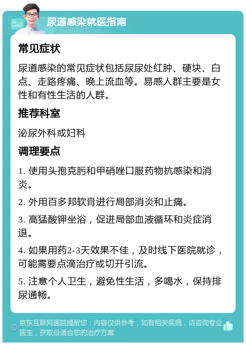 尿道感染就医指南 常见症状 尿道感染的常见症状包括尿尿处红肿、硬块、白点、走路疼痛、晚上流血等。易感人群主要是女性和有性生活的人群。 推荐科室 泌尿外科或妇科 调理要点 1. 使用头孢克肟和甲硝唑口服药物抗感染和消炎。 2. 外用百多邦软膏进行局部消炎和止痛。 3. 高猛酸钾坐浴，促进局部血液循环和炎症消退。 4. 如果用药2-3天效果不佳，及时线下医院就诊，可能需要点滴治疗或切开引流。 5. 注意个人卫生，避免性生活，多喝水，保持排尿通畅。