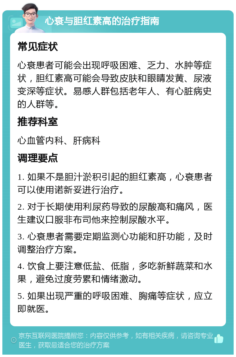 心衰与胆红素高的治疗指南 常见症状 心衰患者可能会出现呼吸困难、乏力、水肿等症状，胆红素高可能会导致皮肤和眼睛发黄、尿液变深等症状。易感人群包括老年人、有心脏病史的人群等。 推荐科室 心血管内科、肝病科 调理要点 1. 如果不是胆汁淤积引起的胆红素高，心衰患者可以使用诺新妥进行治疗。 2. 对于长期使用利尿药导致的尿酸高和痛风，医生建议口服非布司他来控制尿酸水平。 3. 心衰患者需要定期监测心功能和肝功能，及时调整治疗方案。 4. 饮食上要注意低盐、低脂，多吃新鲜蔬菜和水果，避免过度劳累和情绪激动。 5. 如果出现严重的呼吸困难、胸痛等症状，应立即就医。