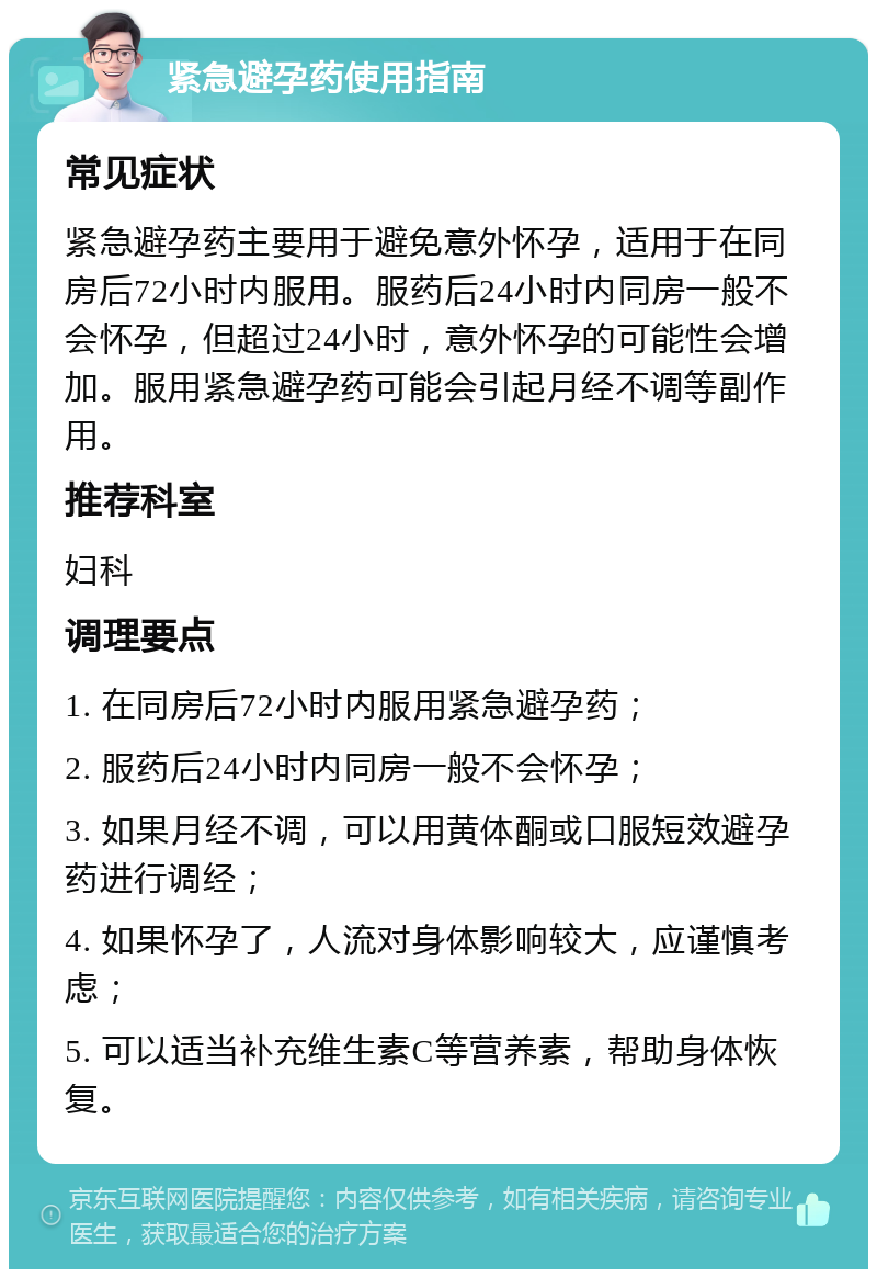 紧急避孕药使用指南 常见症状 紧急避孕药主要用于避免意外怀孕，适用于在同房后72小时内服用。服药后24小时内同房一般不会怀孕，但超过24小时，意外怀孕的可能性会增加。服用紧急避孕药可能会引起月经不调等副作用。 推荐科室 妇科 调理要点 1. 在同房后72小时内服用紧急避孕药； 2. 服药后24小时内同房一般不会怀孕； 3. 如果月经不调，可以用黄体酮或口服短效避孕药进行调经； 4. 如果怀孕了，人流对身体影响较大，应谨慎考虑； 5. 可以适当补充维生素C等营养素，帮助身体恢复。