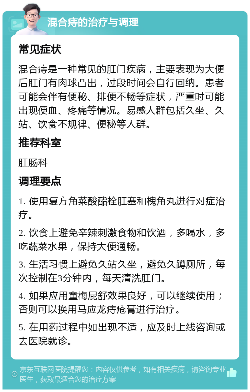 混合痔的治疗与调理 常见症状 混合痔是一种常见的肛门疾病，主要表现为大便后肛门有肉球凸出，过段时间会自行回纳。患者可能会伴有便秘、排便不畅等症状，严重时可能出现便血、疼痛等情况。易感人群包括久坐、久站、饮食不规律、便秘等人群。 推荐科室 肛肠科 调理要点 1. 使用复方角菜酸酯栓肛塞和槐角丸进行对症治疗。 2. 饮食上避免辛辣刺激食物和饮酒，多喝水，多吃蔬菜水果，保持大便通畅。 3. 生活习惯上避免久站久坐，避免久蹲厕所，每次控制在3分钟内，每天清洗肛门。 4. 如果应用童梅屁舒效果良好，可以继续使用；否则可以换用马应龙痔疮膏进行治疗。 5. 在用药过程中如出现不适，应及时上线咨询或去医院就诊。