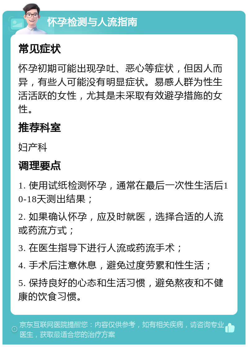 怀孕检测与人流指南 常见症状 怀孕初期可能出现孕吐、恶心等症状，但因人而异，有些人可能没有明显症状。易感人群为性生活活跃的女性，尤其是未采取有效避孕措施的女性。 推荐科室 妇产科 调理要点 1. 使用试纸检测怀孕，通常在最后一次性生活后10-18天测出结果； 2. 如果确认怀孕，应及时就医，选择合适的人流或药流方式； 3. 在医生指导下进行人流或药流手术； 4. 手术后注意休息，避免过度劳累和性生活； 5. 保持良好的心态和生活习惯，避免熬夜和不健康的饮食习惯。