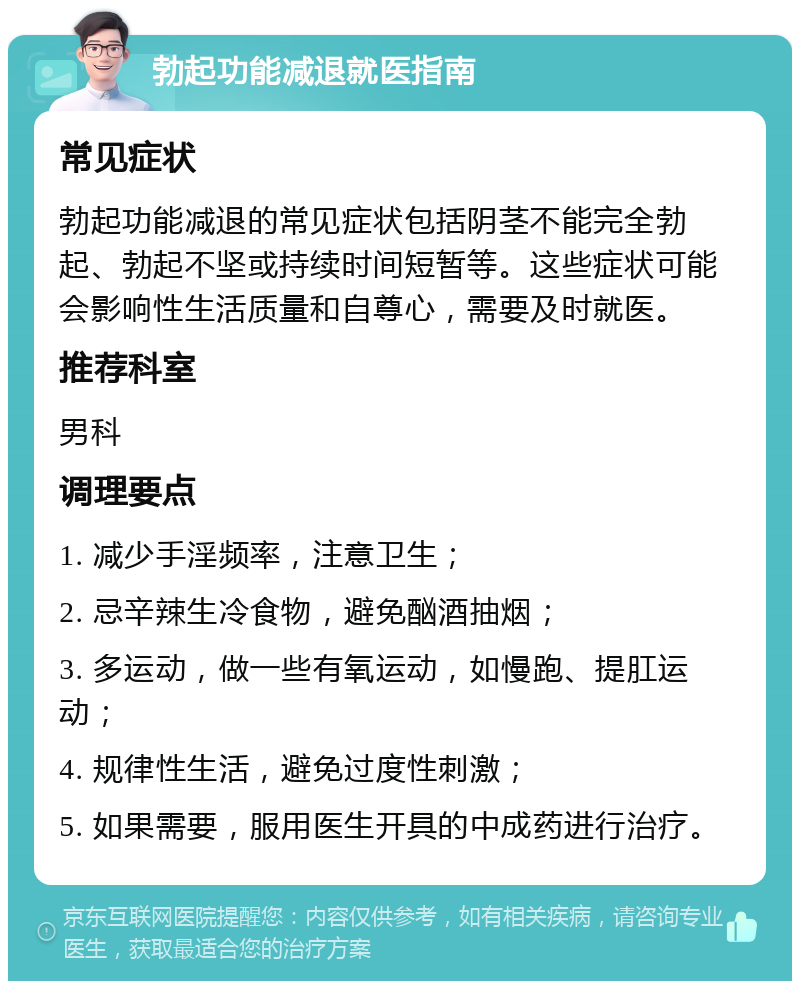 勃起功能减退就医指南 常见症状 勃起功能减退的常见症状包括阴茎不能完全勃起、勃起不坚或持续时间短暂等。这些症状可能会影响性生活质量和自尊心，需要及时就医。 推荐科室 男科 调理要点 1. 减少手淫频率，注意卫生； 2. 忌辛辣生冷食物，避免酗酒抽烟； 3. 多运动，做一些有氧运动，如慢跑、提肛运动； 4. 规律性生活，避免过度性刺激； 5. 如果需要，服用医生开具的中成药进行治疗。