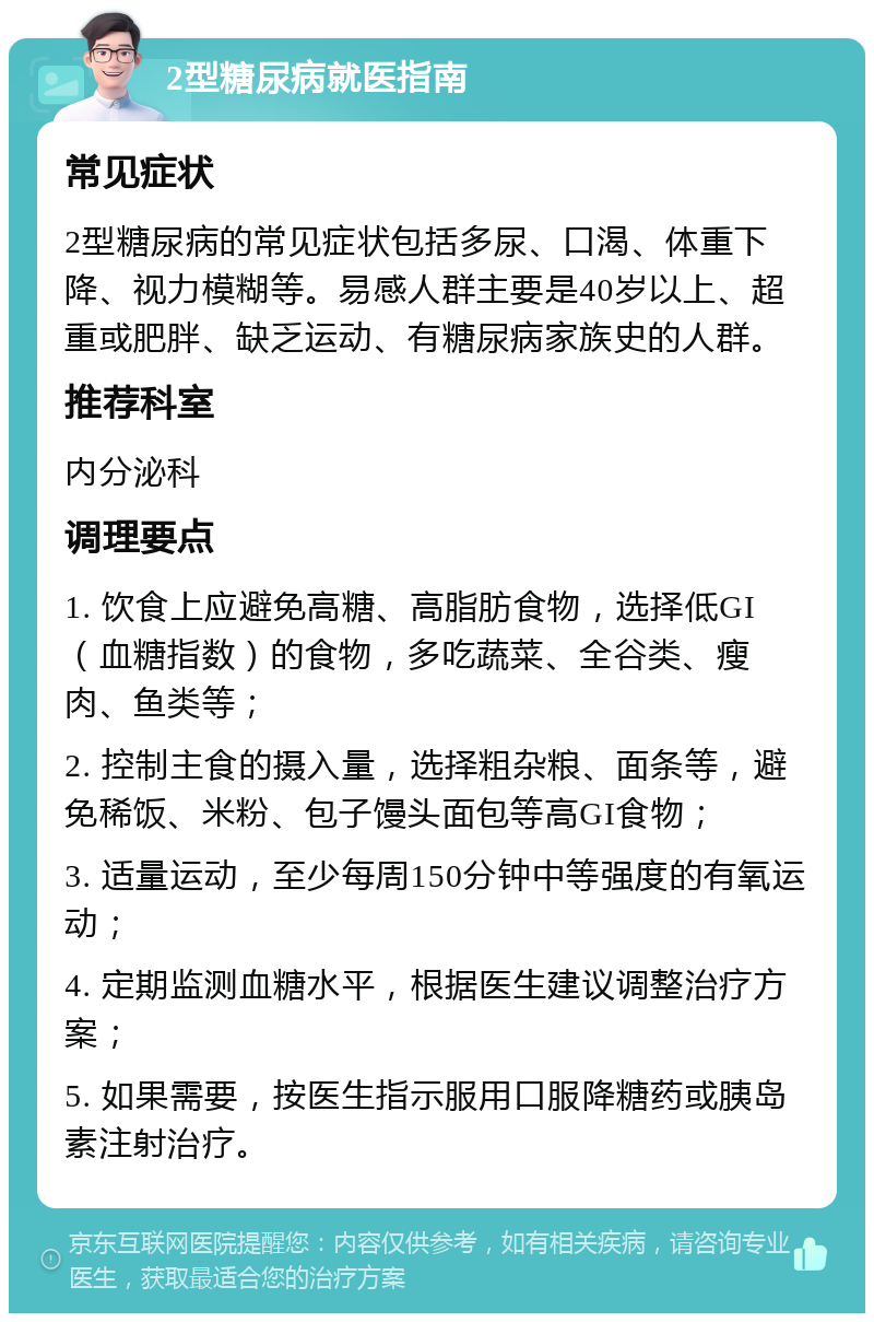 2型糖尿病就医指南 常见症状 2型糖尿病的常见症状包括多尿、口渴、体重下降、视力模糊等。易感人群主要是40岁以上、超重或肥胖、缺乏运动、有糖尿病家族史的人群。 推荐科室 内分泌科 调理要点 1. 饮食上应避免高糖、高脂肪食物，选择低GI（血糖指数）的食物，多吃蔬菜、全谷类、瘦肉、鱼类等； 2. 控制主食的摄入量，选择粗杂粮、面条等，避免稀饭、米粉、包子馒头面包等高GI食物； 3. 适量运动，至少每周150分钟中等强度的有氧运动； 4. 定期监测血糖水平，根据医生建议调整治疗方案； 5. 如果需要，按医生指示服用口服降糖药或胰岛素注射治疗。