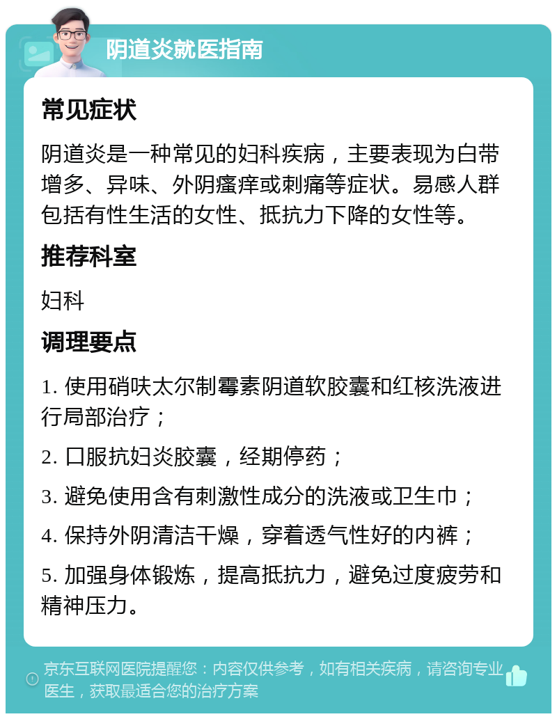 阴道炎就医指南 常见症状 阴道炎是一种常见的妇科疾病，主要表现为白带增多、异味、外阴瘙痒或刺痛等症状。易感人群包括有性生活的女性、抵抗力下降的女性等。 推荐科室 妇科 调理要点 1. 使用硝呋太尔制霉素阴道软胶囊和红核洗液进行局部治疗； 2. 口服抗妇炎胶囊，经期停药； 3. 避免使用含有刺激性成分的洗液或卫生巾； 4. 保持外阴清洁干燥，穿着透气性好的内裤； 5. 加强身体锻炼，提高抵抗力，避免过度疲劳和精神压力。