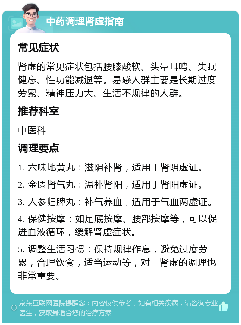 中药调理肾虚指南 常见症状 肾虚的常见症状包括腰膝酸软、头晕耳鸣、失眠健忘、性功能减退等。易感人群主要是长期过度劳累、精神压力大、生活不规律的人群。 推荐科室 中医科 调理要点 1. 六味地黄丸：滋阴补肾，适用于肾阴虚证。 2. 金匮肾气丸：温补肾阳，适用于肾阳虚证。 3. 人参归脾丸：补气养血，适用于气血两虚证。 4. 保健按摩：如足底按摩、腰部按摩等，可以促进血液循环，缓解肾虚症状。 5. 调整生活习惯：保持规律作息，避免过度劳累，合理饮食，适当运动等，对于肾虚的调理也非常重要。