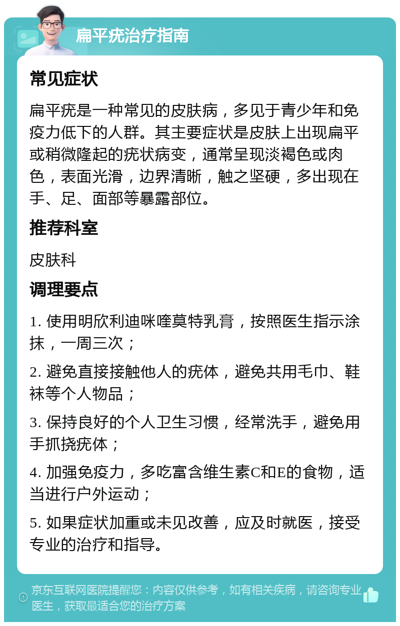 扁平疣治疗指南 常见症状 扁平疣是一种常见的皮肤病，多见于青少年和免疫力低下的人群。其主要症状是皮肤上出现扁平或稍微隆起的疣状病变，通常呈现淡褐色或肉色，表面光滑，边界清晰，触之坚硬，多出现在手、足、面部等暴露部位。 推荐科室 皮肤科 调理要点 1. 使用明欣利迪咪喹莫特乳膏，按照医生指示涂抹，一周三次； 2. 避免直接接触他人的疣体，避免共用毛巾、鞋袜等个人物品； 3. 保持良好的个人卫生习惯，经常洗手，避免用手抓挠疣体； 4. 加强免疫力，多吃富含维生素C和E的食物，适当进行户外运动； 5. 如果症状加重或未见改善，应及时就医，接受专业的治疗和指导。