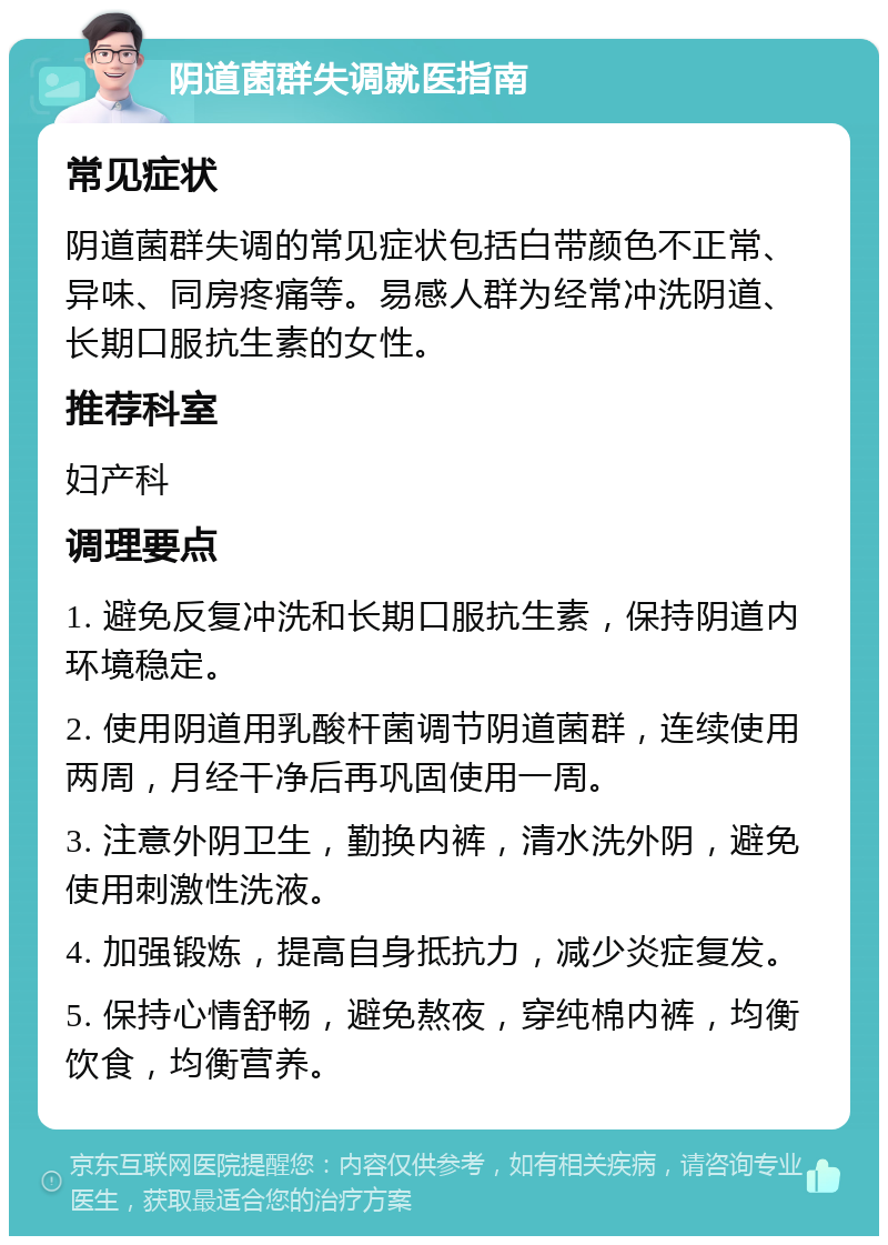 阴道菌群失调就医指南 常见症状 阴道菌群失调的常见症状包括白带颜色不正常、异味、同房疼痛等。易感人群为经常冲洗阴道、长期口服抗生素的女性。 推荐科室 妇产科 调理要点 1. 避免反复冲洗和长期口服抗生素，保持阴道内环境稳定。 2. 使用阴道用乳酸杆菌调节阴道菌群，连续使用两周，月经干净后再巩固使用一周。 3. 注意外阴卫生，勤换内裤，清水洗外阴，避免使用刺激性洗液。 4. 加强锻炼，提高自身抵抗力，减少炎症复发。 5. 保持心情舒畅，避免熬夜，穿纯棉内裤，均衡饮食，均衡营养。