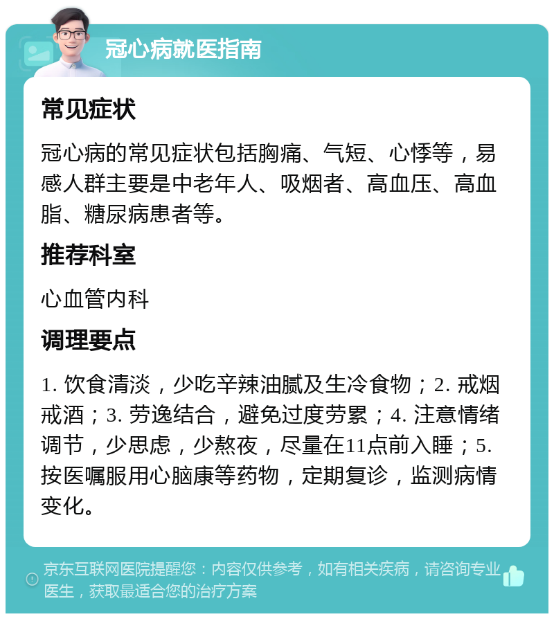 冠心病就医指南 常见症状 冠心病的常见症状包括胸痛、气短、心悸等，易感人群主要是中老年人、吸烟者、高血压、高血脂、糖尿病患者等。 推荐科室 心血管内科 调理要点 1. 饮食清淡，少吃辛辣油腻及生冷食物；2. 戒烟戒酒；3. 劳逸结合，避免过度劳累；4. 注意情绪调节，少思虑，少熬夜，尽量在11点前入睡；5. 按医嘱服用心脑康等药物，定期复诊，监测病情变化。