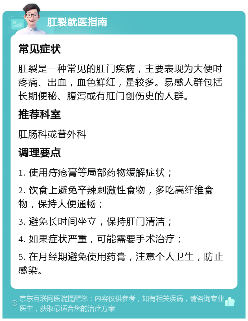 肛裂就医指南 常见症状 肛裂是一种常见的肛门疾病，主要表现为大便时疼痛、出血，血色鲜红，量较多。易感人群包括长期便秘、腹泻或有肛门创伤史的人群。 推荐科室 肛肠科或普外科 调理要点 1. 使用痔疮膏等局部药物缓解症状； 2. 饮食上避免辛辣刺激性食物，多吃高纤维食物，保持大便通畅； 3. 避免长时间坐立，保持肛门清洁； 4. 如果症状严重，可能需要手术治疗； 5. 在月经期避免使用药膏，注意个人卫生，防止感染。