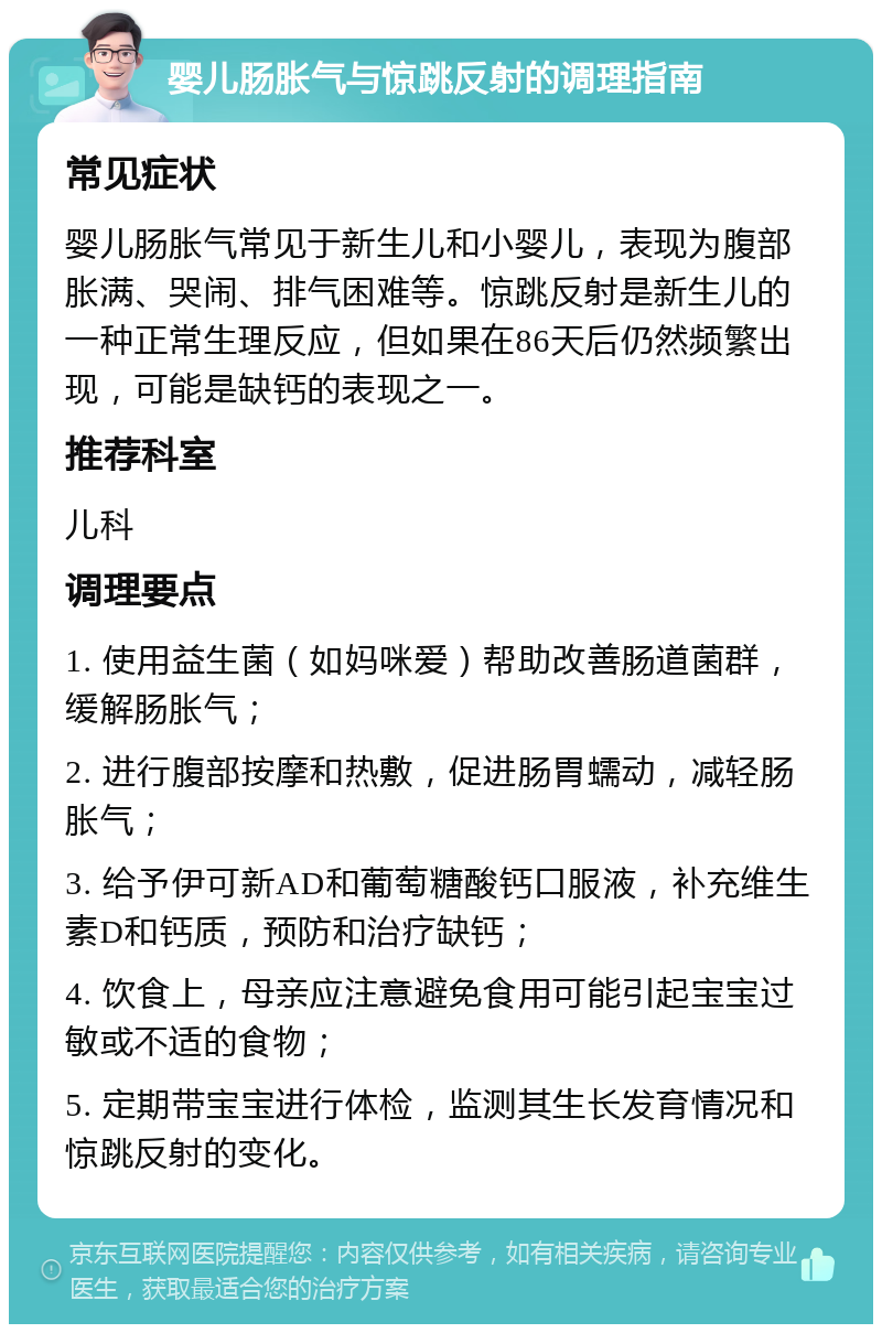 婴儿肠胀气与惊跳反射的调理指南 常见症状 婴儿肠胀气常见于新生儿和小婴儿，表现为腹部胀满、哭闹、排气困难等。惊跳反射是新生儿的一种正常生理反应，但如果在86天后仍然频繁出现，可能是缺钙的表现之一。 推荐科室 儿科 调理要点 1. 使用益生菌（如妈咪爱）帮助改善肠道菌群，缓解肠胀气； 2. 进行腹部按摩和热敷，促进肠胃蠕动，减轻肠胀气； 3. 给予伊可新AD和葡萄糖酸钙口服液，补充维生素D和钙质，预防和治疗缺钙； 4. 饮食上，母亲应注意避免食用可能引起宝宝过敏或不适的食物； 5. 定期带宝宝进行体检，监测其生长发育情况和惊跳反射的变化。