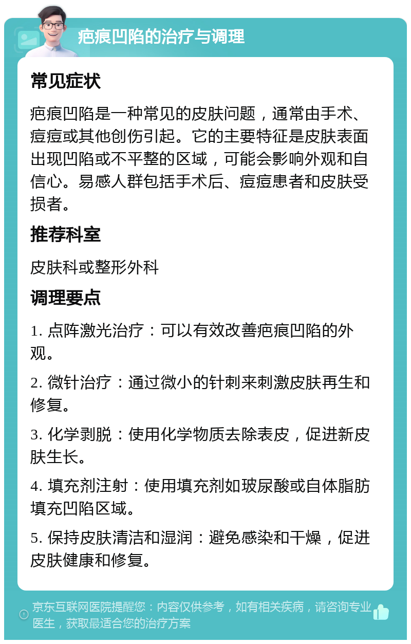 疤痕凹陷的治疗与调理 常见症状 疤痕凹陷是一种常见的皮肤问题，通常由手术、痘痘或其他创伤引起。它的主要特征是皮肤表面出现凹陷或不平整的区域，可能会影响外观和自信心。易感人群包括手术后、痘痘患者和皮肤受损者。 推荐科室 皮肤科或整形外科 调理要点 1. 点阵激光治疗：可以有效改善疤痕凹陷的外观。 2. 微针治疗：通过微小的针刺来刺激皮肤再生和修复。 3. 化学剥脱：使用化学物质去除表皮，促进新皮肤生长。 4. 填充剂注射：使用填充剂如玻尿酸或自体脂肪填充凹陷区域。 5. 保持皮肤清洁和湿润：避免感染和干燥，促进皮肤健康和修复。