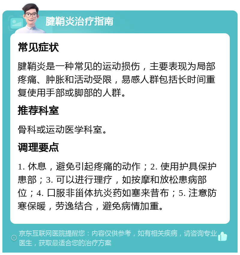 腱鞘炎治疗指南 常见症状 腱鞘炎是一种常见的运动损伤，主要表现为局部疼痛、肿胀和活动受限，易感人群包括长时间重复使用手部或脚部的人群。 推荐科室 骨科或运动医学科室。 调理要点 1. 休息，避免引起疼痛的动作；2. 使用护具保护患部；3. 可以进行理疗，如按摩和放松患病部位；4. 口服非甾体抗炎药如塞来昔布；5. 注意防寒保暖，劳逸结合，避免病情加重。