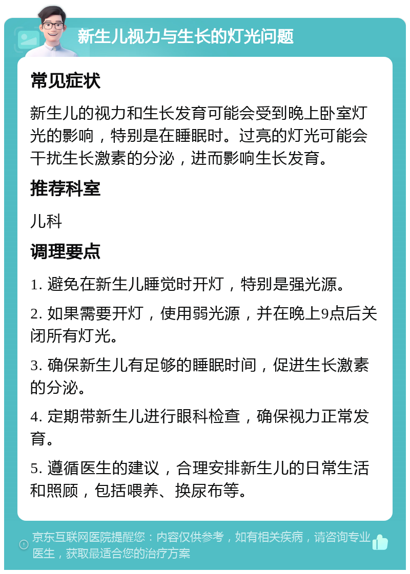 新生儿视力与生长的灯光问题 常见症状 新生儿的视力和生长发育可能会受到晚上卧室灯光的影响，特别是在睡眠时。过亮的灯光可能会干扰生长激素的分泌，进而影响生长发育。 推荐科室 儿科 调理要点 1. 避免在新生儿睡觉时开灯，特别是强光源。 2. 如果需要开灯，使用弱光源，并在晚上9点后关闭所有灯光。 3. 确保新生儿有足够的睡眠时间，促进生长激素的分泌。 4. 定期带新生儿进行眼科检查，确保视力正常发育。 5. 遵循医生的建议，合理安排新生儿的日常生活和照顾，包括喂养、换尿布等。