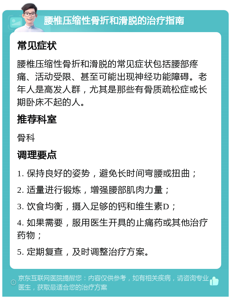 腰椎压缩性骨折和滑脱的治疗指南 常见症状 腰椎压缩性骨折和滑脱的常见症状包括腰部疼痛、活动受限、甚至可能出现神经功能障碍。老年人是高发人群，尤其是那些有骨质疏松症或长期卧床不起的人。 推荐科室 骨科 调理要点 1. 保持良好的姿势，避免长时间弯腰或扭曲； 2. 适量进行锻炼，增强腰部肌肉力量； 3. 饮食均衡，摄入足够的钙和维生素D； 4. 如果需要，服用医生开具的止痛药或其他治疗药物； 5. 定期复查，及时调整治疗方案。