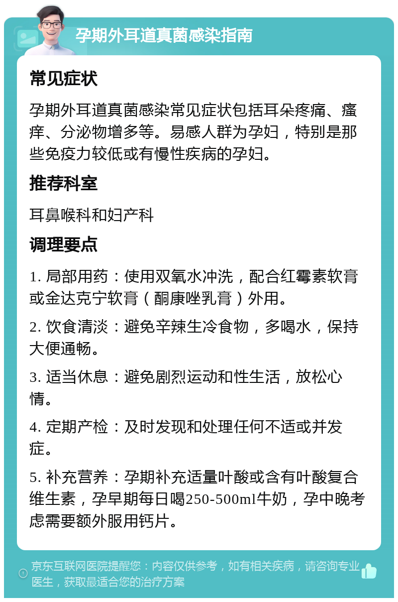 孕期外耳道真菌感染指南 常见症状 孕期外耳道真菌感染常见症状包括耳朵疼痛、瘙痒、分泌物增多等。易感人群为孕妇，特别是那些免疫力较低或有慢性疾病的孕妇。 推荐科室 耳鼻喉科和妇产科 调理要点 1. 局部用药：使用双氧水冲洗，配合红霉素软膏或金达克宁软膏（酮康唑乳膏）外用。 2. 饮食清淡：避免辛辣生冷食物，多喝水，保持大便通畅。 3. 适当休息：避免剧烈运动和性生活，放松心情。 4. 定期产检：及时发现和处理任何不适或并发症。 5. 补充营养：孕期补充适量叶酸或含有叶酸复合维生素，孕早期每日喝250-500ml牛奶，孕中晚考虑需要额外服用钙片。