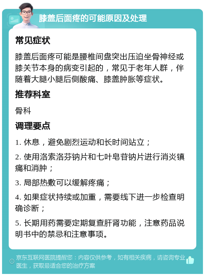 膝盖后面疼的可能原因及处理 常见症状 膝盖后面疼可能是腰椎间盘突出压迫坐骨神经或膝关节本身的病变引起的，常见于老年人群，伴随着大腿小腿后侧酸痛、膝盖肿胀等症状。 推荐科室 骨科 调理要点 1. 休息，避免剧烈运动和长时间站立； 2. 使用洛索洛芬钠片和七叶皂苷钠片进行消炎镇痛和消肿； 3. 局部热敷可以缓解疼痛； 4. 如果症状持续或加重，需要线下进一步检查明确诊断； 5. 长期用药需要定期复查肝肾功能，注意药品说明书中的禁忌和注意事项。