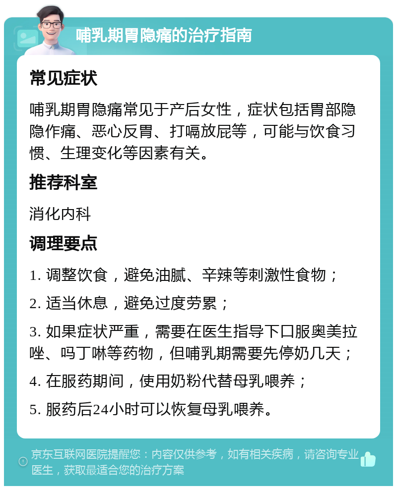 哺乳期胃隐痛的治疗指南 常见症状 哺乳期胃隐痛常见于产后女性，症状包括胃部隐隐作痛、恶心反胃、打嗝放屁等，可能与饮食习惯、生理变化等因素有关。 推荐科室 消化内科 调理要点 1. 调整饮食，避免油腻、辛辣等刺激性食物； 2. 适当休息，避免过度劳累； 3. 如果症状严重，需要在医生指导下口服奥美拉唑、吗丁啉等药物，但哺乳期需要先停奶几天； 4. 在服药期间，使用奶粉代替母乳喂养； 5. 服药后24小时可以恢复母乳喂养。