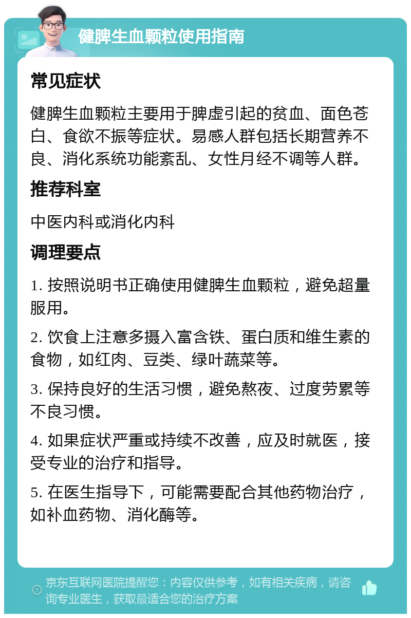 健脾生血颗粒使用指南 常见症状 健脾生血颗粒主要用于脾虚引起的贫血、面色苍白、食欲不振等症状。易感人群包括长期营养不良、消化系统功能紊乱、女性月经不调等人群。 推荐科室 中医内科或消化内科 调理要点 1. 按照说明书正确使用健脾生血颗粒，避免超量服用。 2. 饮食上注意多摄入富含铁、蛋白质和维生素的食物，如红肉、豆类、绿叶蔬菜等。 3. 保持良好的生活习惯，避免熬夜、过度劳累等不良习惯。 4. 如果症状严重或持续不改善，应及时就医，接受专业的治疗和指导。 5. 在医生指导下，可能需要配合其他药物治疗，如补血药物、消化酶等。