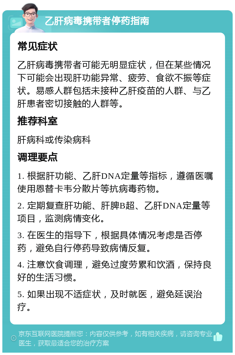 乙肝病毒携带者停药指南 常见症状 乙肝病毒携带者可能无明显症状，但在某些情况下可能会出现肝功能异常、疲劳、食欲不振等症状。易感人群包括未接种乙肝疫苗的人群、与乙肝患者密切接触的人群等。 推荐科室 肝病科或传染病科 调理要点 1. 根据肝功能、乙肝DNA定量等指标，遵循医嘱使用恩替卡韦分散片等抗病毒药物。 2. 定期复查肝功能、肝脾B超、乙肝DNA定量等项目，监测病情变化。 3. 在医生的指导下，根据具体情况考虑是否停药，避免自行停药导致病情反复。 4. 注意饮食调理，避免过度劳累和饮酒，保持良好的生活习惯。 5. 如果出现不适症状，及时就医，避免延误治疗。