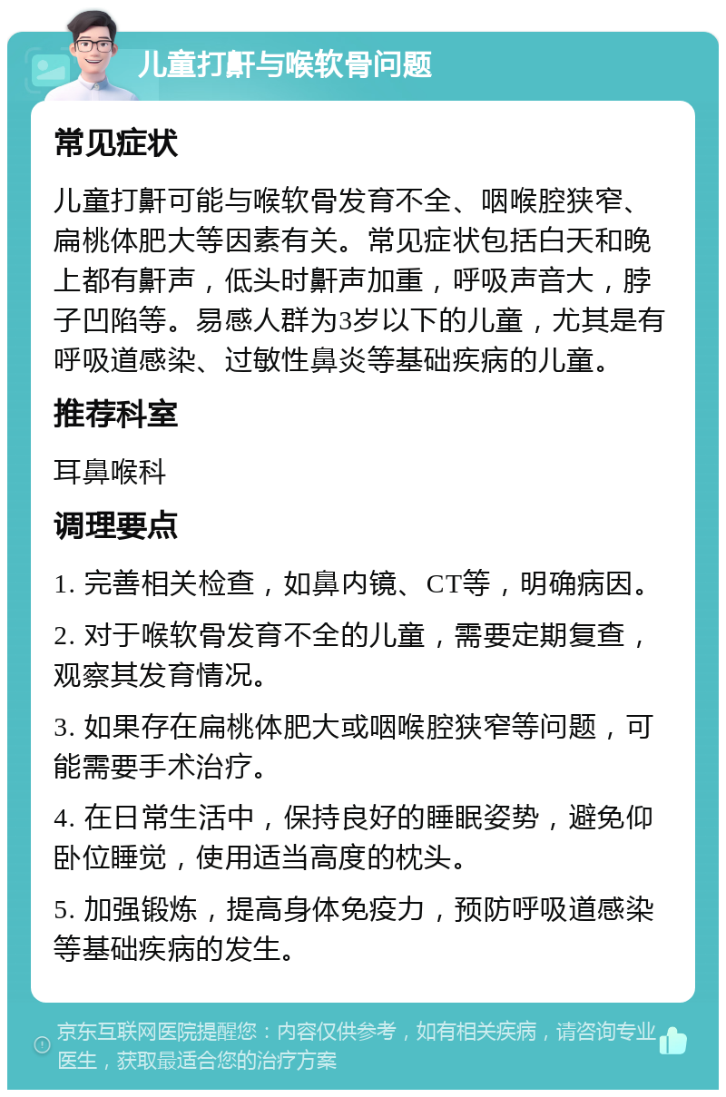 儿童打鼾与喉软骨问题 常见症状 儿童打鼾可能与喉软骨发育不全、咽喉腔狭窄、扁桃体肥大等因素有关。常见症状包括白天和晚上都有鼾声，低头时鼾声加重，呼吸声音大，脖子凹陷等。易感人群为3岁以下的儿童，尤其是有呼吸道感染、过敏性鼻炎等基础疾病的儿童。 推荐科室 耳鼻喉科 调理要点 1. 完善相关检查，如鼻内镜、CT等，明确病因。 2. 对于喉软骨发育不全的儿童，需要定期复查，观察其发育情况。 3. 如果存在扁桃体肥大或咽喉腔狭窄等问题，可能需要手术治疗。 4. 在日常生活中，保持良好的睡眠姿势，避免仰卧位睡觉，使用适当高度的枕头。 5. 加强锻炼，提高身体免疫力，预防呼吸道感染等基础疾病的发生。