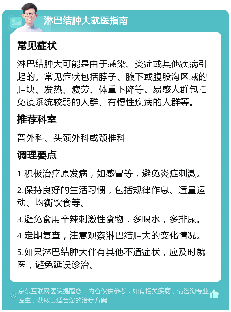 淋巴结肿大就医指南 常见症状 淋巴结肿大可能是由于感染、炎症或其他疾病引起的。常见症状包括脖子、腋下或腹股沟区域的肿块、发热、疲劳、体重下降等。易感人群包括免疫系统较弱的人群、有慢性疾病的人群等。 推荐科室 普外科、头颈外科或颈椎科 调理要点 1.积极治疗原发病，如感冒等，避免炎症刺激。 2.保持良好的生活习惯，包括规律作息、适量运动、均衡饮食等。 3.避免食用辛辣刺激性食物，多喝水，多排尿。 4.定期复查，注意观察淋巴结肿大的变化情况。 5.如果淋巴结肿大伴有其他不适症状，应及时就医，避免延误诊治。