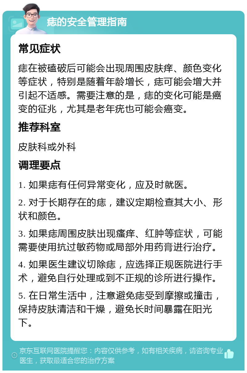 痣的安全管理指南 常见症状 痣在被磕破后可能会出现周围皮肤痒、颜色变化等症状，特别是随着年龄增长，痣可能会增大并引起不适感。需要注意的是，痣的变化可能是癌变的征兆，尤其是老年疣也可能会癌变。 推荐科室 皮肤科或外科 调理要点 1. 如果痣有任何异常变化，应及时就医。 2. 对于长期存在的痣，建议定期检查其大小、形状和颜色。 3. 如果痣周围皮肤出现瘙痒、红肿等症状，可能需要使用抗过敏药物或局部外用药膏进行治疗。 4. 如果医生建议切除痣，应选择正规医院进行手术，避免自行处理或到不正规的诊所进行操作。 5. 在日常生活中，注意避免痣受到摩擦或撞击，保持皮肤清洁和干燥，避免长时间暴露在阳光下。