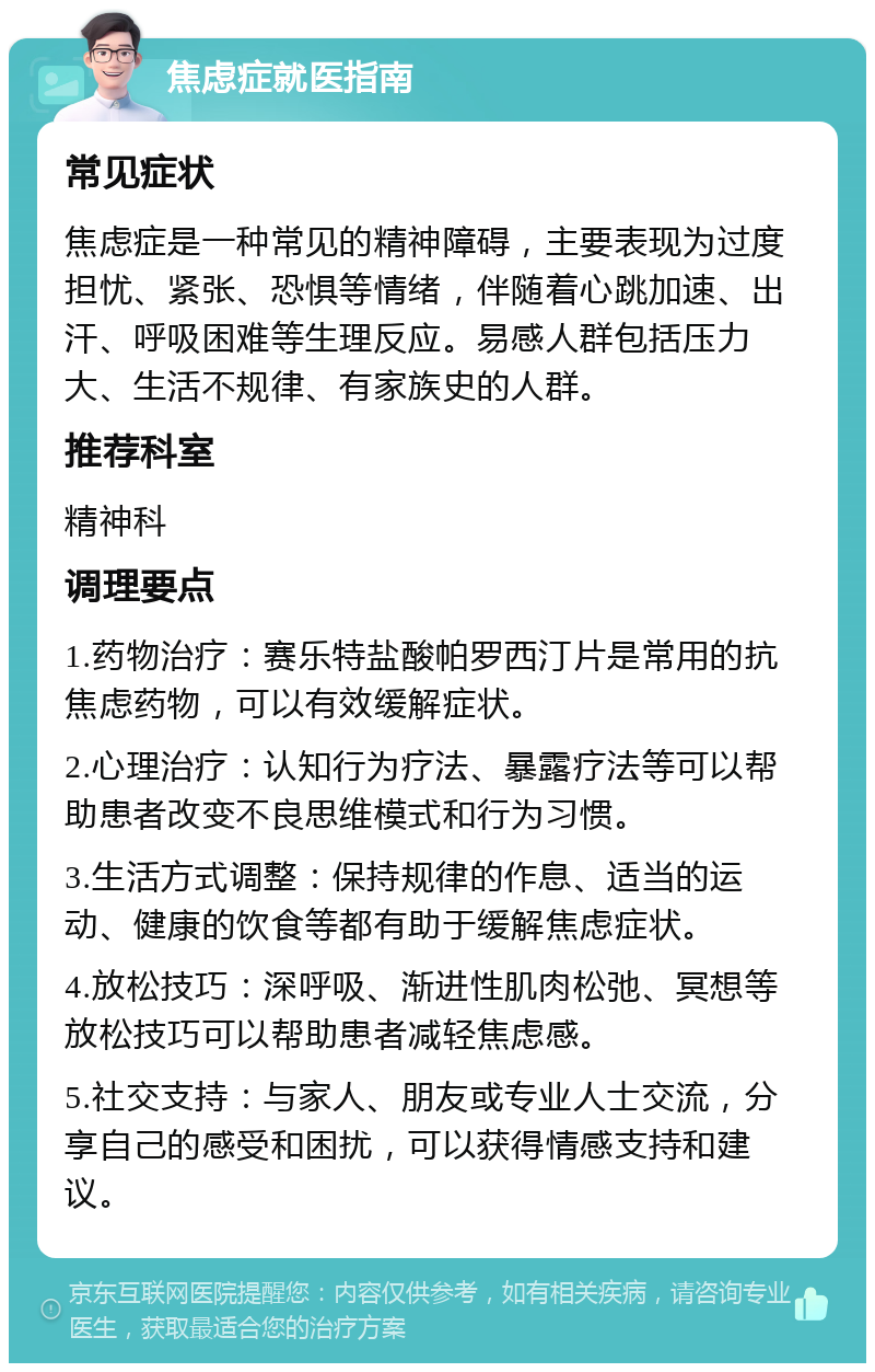 焦虑症就医指南 常见症状 焦虑症是一种常见的精神障碍，主要表现为过度担忧、紧张、恐惧等情绪，伴随着心跳加速、出汗、呼吸困难等生理反应。易感人群包括压力大、生活不规律、有家族史的人群。 推荐科室 精神科 调理要点 1.药物治疗：赛乐特盐酸帕罗西汀片是常用的抗焦虑药物，可以有效缓解症状。 2.心理治疗：认知行为疗法、暴露疗法等可以帮助患者改变不良思维模式和行为习惯。 3.生活方式调整：保持规律的作息、适当的运动、健康的饮食等都有助于缓解焦虑症状。 4.放松技巧：深呼吸、渐进性肌肉松弛、冥想等放松技巧可以帮助患者减轻焦虑感。 5.社交支持：与家人、朋友或专业人士交流，分享自己的感受和困扰，可以获得情感支持和建议。