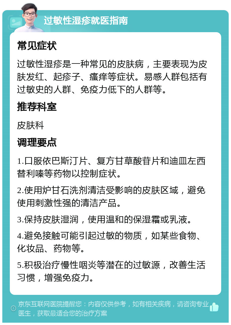 过敏性湿疹就医指南 常见症状 过敏性湿疹是一种常见的皮肤病，主要表现为皮肤发红、起疹子、瘙痒等症状。易感人群包括有过敏史的人群、免疫力低下的人群等。 推荐科室 皮肤科 调理要点 1.口服依巴斯汀片、复方甘草酸苷片和迪皿左西替利嗪等药物以控制症状。 2.使用炉甘石洗剂清洁受影响的皮肤区域，避免使用刺激性强的清洁产品。 3.保持皮肤湿润，使用温和的保湿霜或乳液。 4.避免接触可能引起过敏的物质，如某些食物、化妆品、药物等。 5.积极治疗慢性咽炎等潜在的过敏源，改善生活习惯，增强免疫力。