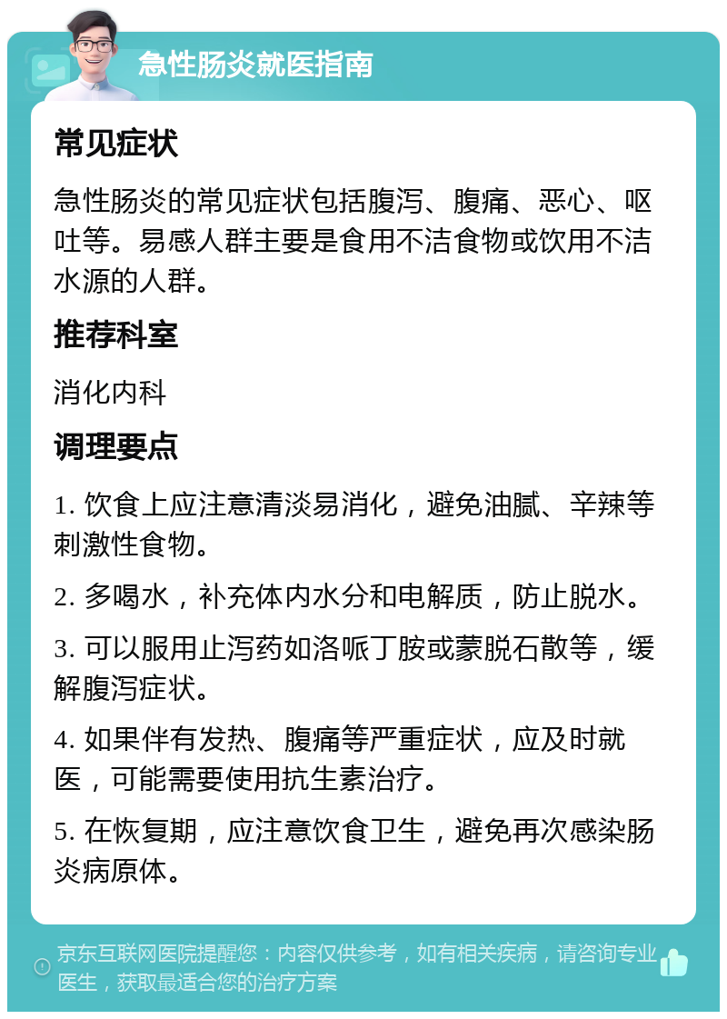 急性肠炎就医指南 常见症状 急性肠炎的常见症状包括腹泻、腹痛、恶心、呕吐等。易感人群主要是食用不洁食物或饮用不洁水源的人群。 推荐科室 消化内科 调理要点 1. 饮食上应注意清淡易消化，避免油腻、辛辣等刺激性食物。 2. 多喝水，补充体内水分和电解质，防止脱水。 3. 可以服用止泻药如洛哌丁胺或蒙脱石散等，缓解腹泻症状。 4. 如果伴有发热、腹痛等严重症状，应及时就医，可能需要使用抗生素治疗。 5. 在恢复期，应注意饮食卫生，避免再次感染肠炎病原体。