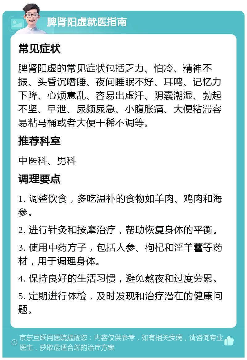 脾肾阳虚就医指南 常见症状 脾肾阳虚的常见症状包括乏力、怕冷、精神不振、头昏沉嗜睡、夜间睡眠不好、耳鸣、记忆力下降、心烦意乱、容易出虚汗、阴囊潮湿、勃起不坚、早泄、尿频尿急、小腹胀痛、大便粘滞容易粘马桶或者大便干稀不调等。 推荐科室 中医科、男科 调理要点 1. 调整饮食，多吃温补的食物如羊肉、鸡肉和海参。 2. 进行针灸和按摩治疗，帮助恢复身体的平衡。 3. 使用中药方子，包括人参、枸杞和淫羊藿等药材，用于调理身体。 4. 保持良好的生活习惯，避免熬夜和过度劳累。 5. 定期进行体检，及时发现和治疗潜在的健康问题。