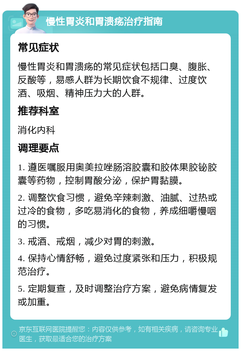 慢性胃炎和胃溃疡治疗指南 常见症状 慢性胃炎和胃溃疡的常见症状包括口臭、腹胀、反酸等，易感人群为长期饮食不规律、过度饮酒、吸烟、精神压力大的人群。 推荐科室 消化内科 调理要点 1. 遵医嘱服用奥美拉唑肠溶胶囊和胶体果胶铋胶囊等药物，控制胃酸分泌，保护胃黏膜。 2. 调整饮食习惯，避免辛辣刺激、油腻、过热或过冷的食物，多吃易消化的食物，养成细嚼慢咽的习惯。 3. 戒酒、戒烟，减少对胃的刺激。 4. 保持心情舒畅，避免过度紧张和压力，积极规范治疗。 5. 定期复查，及时调整治疗方案，避免病情复发或加重。