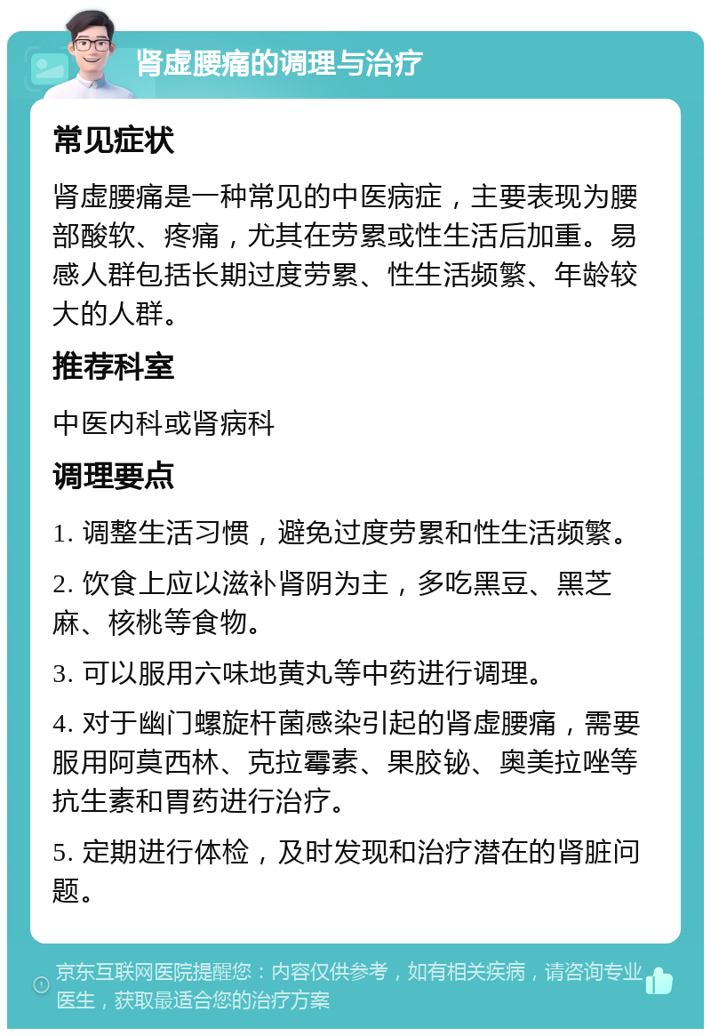 肾虚腰痛的调理与治疗 常见症状 肾虚腰痛是一种常见的中医病症，主要表现为腰部酸软、疼痛，尤其在劳累或性生活后加重。易感人群包括长期过度劳累、性生活频繁、年龄较大的人群。 推荐科室 中医内科或肾病科 调理要点 1. 调整生活习惯，避免过度劳累和性生活频繁。 2. 饮食上应以滋补肾阴为主，多吃黑豆、黑芝麻、核桃等食物。 3. 可以服用六味地黄丸等中药进行调理。 4. 对于幽门螺旋杆菌感染引起的肾虚腰痛，需要服用阿莫西林、克拉霉素、果胶铋、奥美拉唑等抗生素和胃药进行治疗。 5. 定期进行体检，及时发现和治疗潜在的肾脏问题。