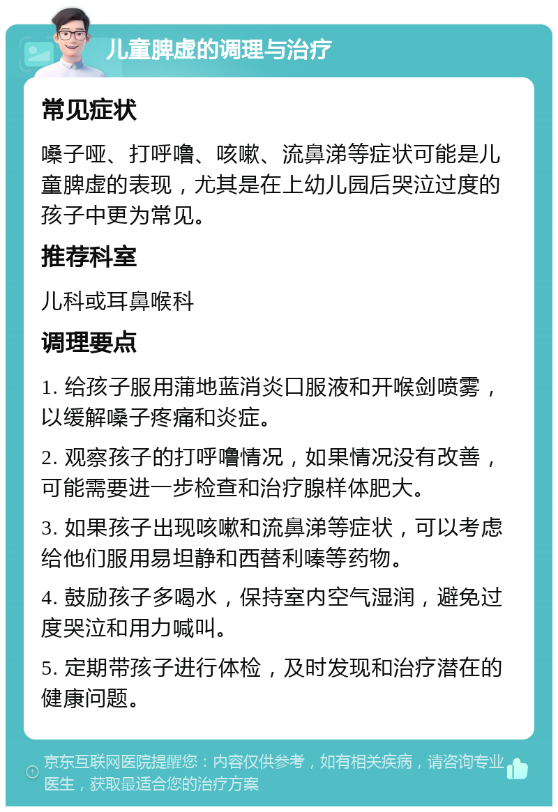 儿童脾虚的调理与治疗 常见症状 嗓子哑、打呼噜、咳嗽、流鼻涕等症状可能是儿童脾虚的表现，尤其是在上幼儿园后哭泣过度的孩子中更为常见。 推荐科室 儿科或耳鼻喉科 调理要点 1. 给孩子服用蒲地蓝消炎口服液和开喉剑喷雾，以缓解嗓子疼痛和炎症。 2. 观察孩子的打呼噜情况，如果情况没有改善，可能需要进一步检查和治疗腺样体肥大。 3. 如果孩子出现咳嗽和流鼻涕等症状，可以考虑给他们服用易坦静和西替利嗪等药物。 4. 鼓励孩子多喝水，保持室内空气湿润，避免过度哭泣和用力喊叫。 5. 定期带孩子进行体检，及时发现和治疗潜在的健康问题。