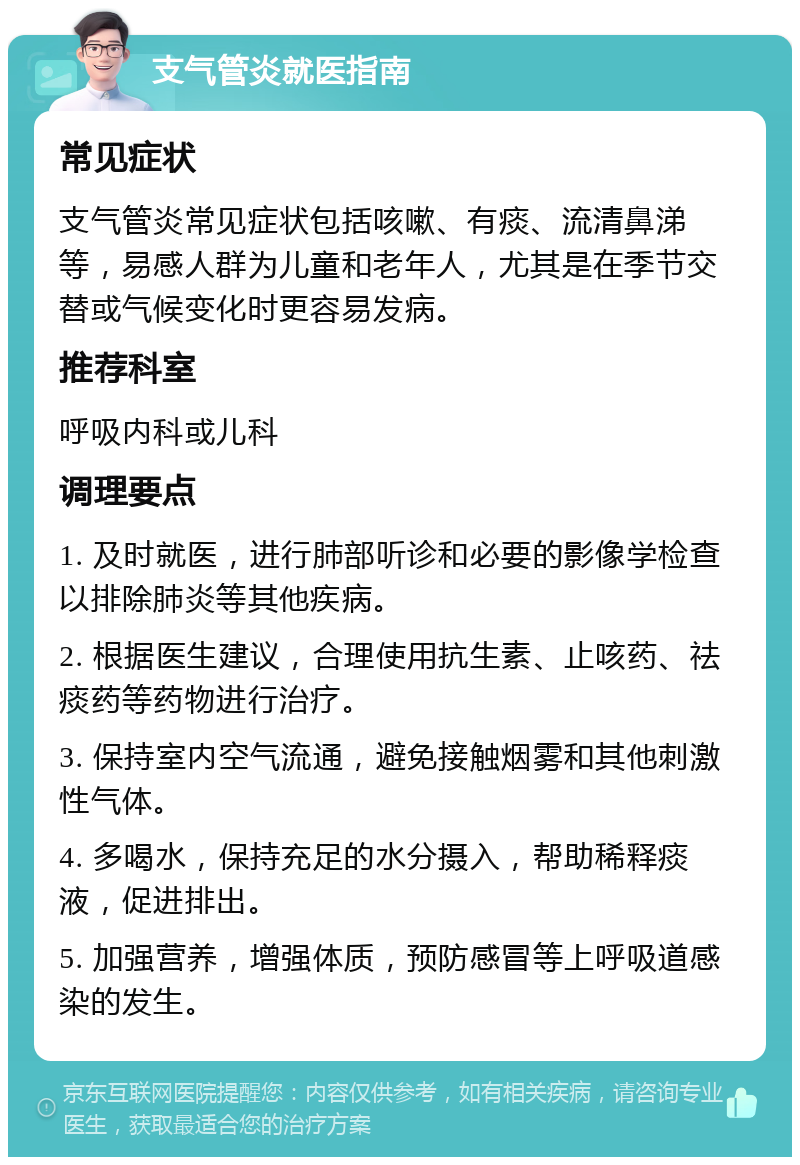 支气管炎就医指南 常见症状 支气管炎常见症状包括咳嗽、有痰、流清鼻涕等，易感人群为儿童和老年人，尤其是在季节交替或气候变化时更容易发病。 推荐科室 呼吸内科或儿科 调理要点 1. 及时就医，进行肺部听诊和必要的影像学检查以排除肺炎等其他疾病。 2. 根据医生建议，合理使用抗生素、止咳药、祛痰药等药物进行治疗。 3. 保持室内空气流通，避免接触烟雾和其他刺激性气体。 4. 多喝水，保持充足的水分摄入，帮助稀释痰液，促进排出。 5. 加强营养，增强体质，预防感冒等上呼吸道感染的发生。